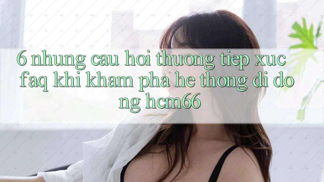 6. Những câu hỏi thường tiếp xúc (FAQ) khi khám phá Hệ thống di động hcm66