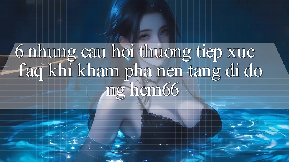 6. Những câu hỏi thường tiếp xúc (FAQ) khi khám phá Nền tảng di động hcm66