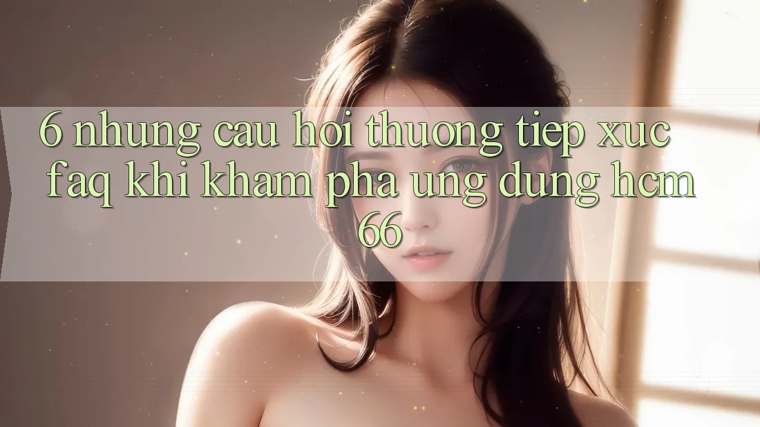 6. Những câu hỏi thường tiếp xúc (FAQ) khi khám phá Ứng dụng hcm66 6. Những câu hỏi thường tiếp xúc (FAQ) khi khám phá Ứng dụng hcm66