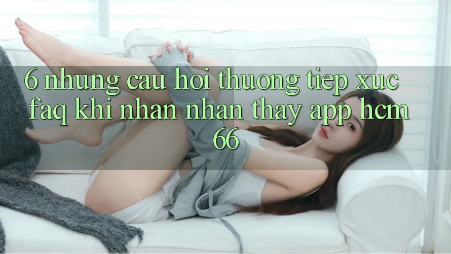6. Những câu hỏi thường tiếp xúc (FAQ) khi nhận nhận thấy App hcm66