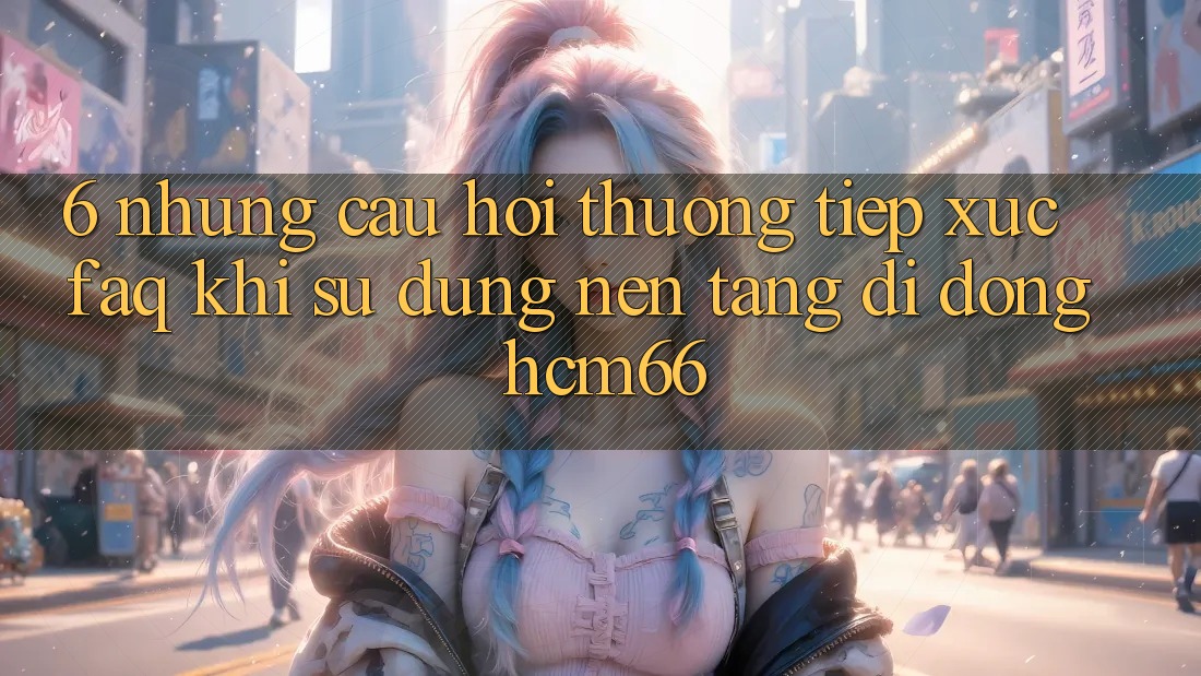 6. Những câu hỏi thường tiếp xúc (FAQ) khi sử dụng Nền tảng di động hcm66 6. Những câu hỏi thường tiếp xúc (FAQ) khi sử dụng Nền tảng di động hcm66