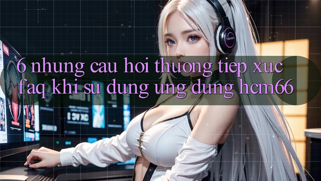 6. Những câu hỏi thường tiếp xúc (FAQ) khi sử dụng Ứng dụng hcm66 6. Những câu hỏi thường tiếp xúc (FAQ) khi sử dụng Ứng dụng hcm66