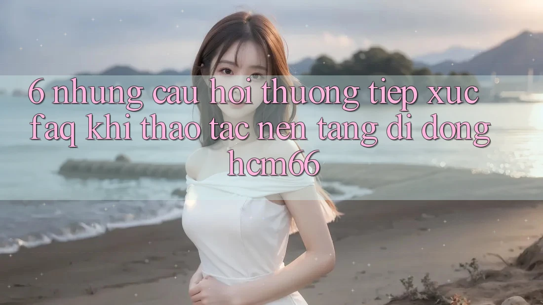 6. Những câu hỏi thường tiếp xúc (FAQ) khi thao tác Nền tảng di động hcm66 6. Những câu hỏi thường tiếp xúc (FAQ) khi thao tác Nền tảng di động hcm66