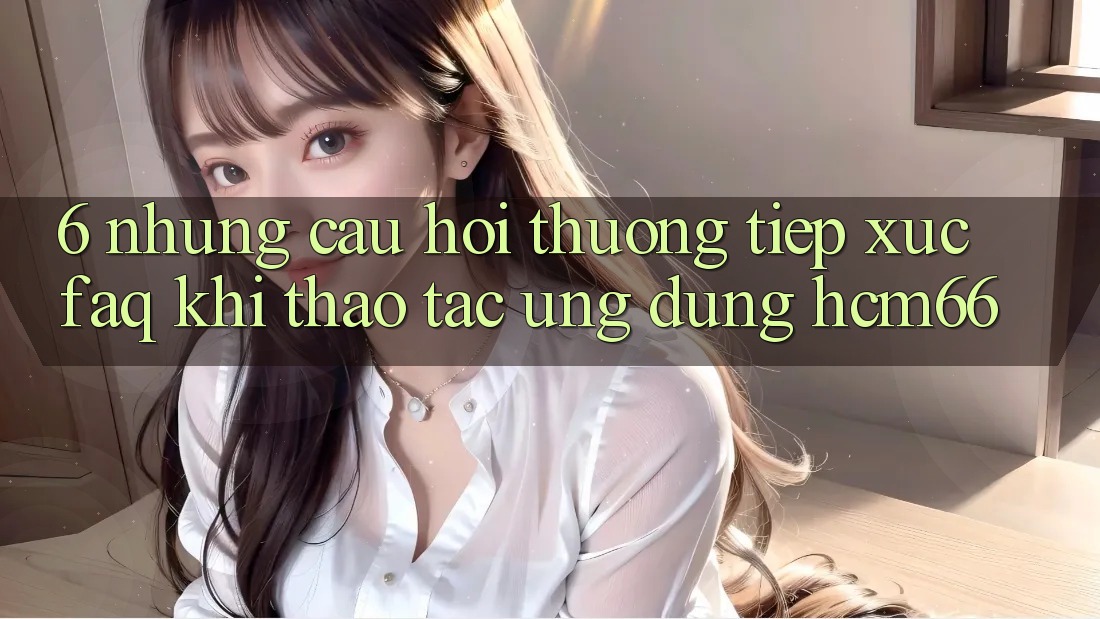 6. Những câu hỏi thường tiếp xúc (FAQ) khi thao tác Ứng dụng hcm66 6. Những câu hỏi thường tiếp xúc (FAQ) khi thao tác Ứng dụng hcm66