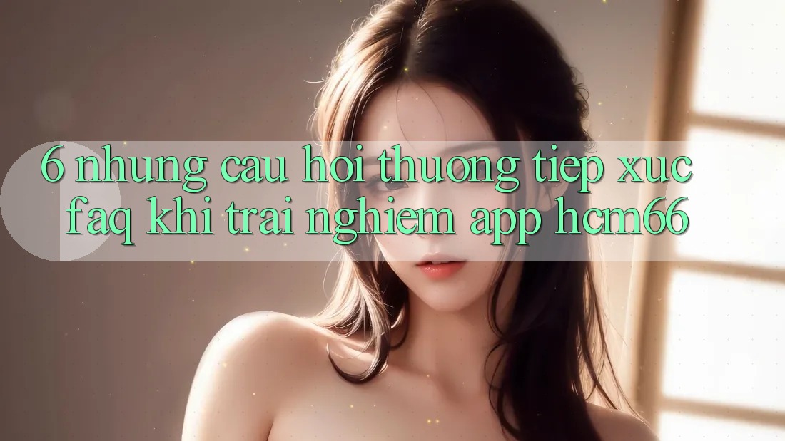 6. Những câu hỏi thường tiếp xúc (FAQ) khi trải nghiệm App hcm66 6. Những câu hỏi thường tiếp xúc (FAQ) khi trải nghiệm App hcm66