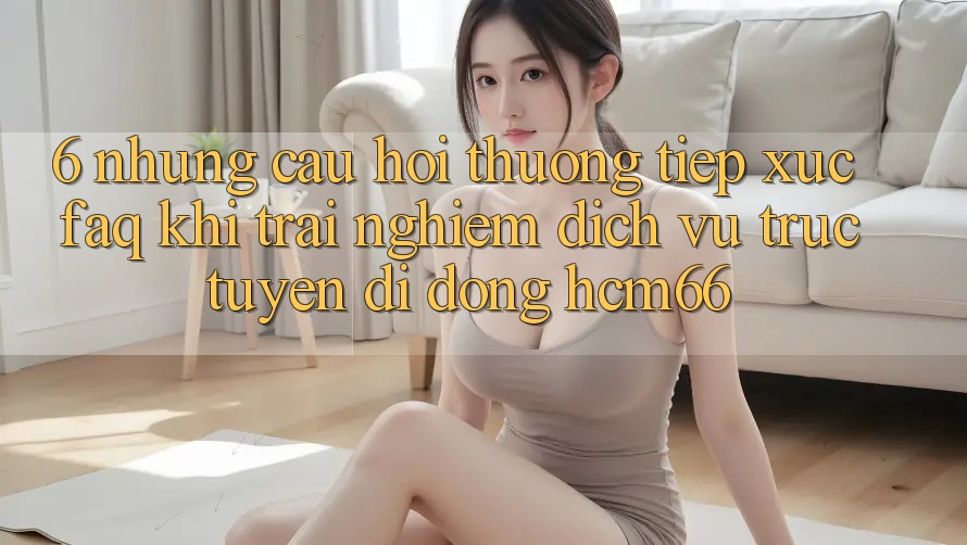 6. Những câu hỏi thường tiếp xúc (FAQ) khi trải nghiệm Dịch vụ trực tuyến di động hcm66