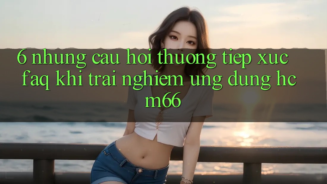 6. Những câu hỏi thường tiếp xúc (FAQ) khi trải nghiệm Ứng dụng hcm66