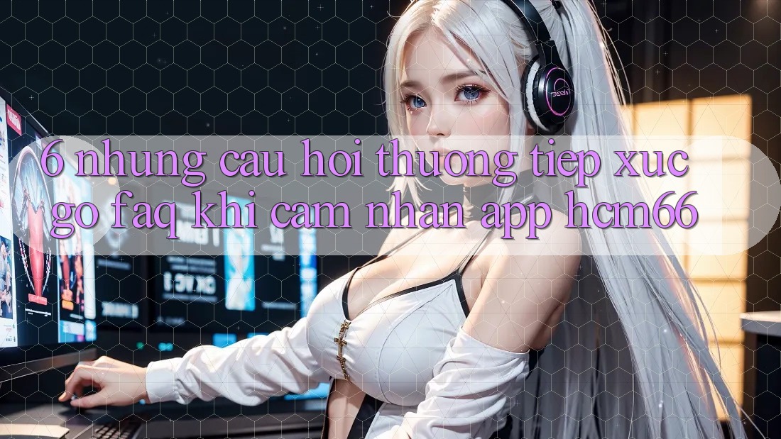 6. Những câu hỏi thường tiếp xúc gỡ (FAQ) khi cảm nhận App hcm66 6. Những câu hỏi thường tiếp xúc gỡ (FAQ) khi cảm nhận App hcm66