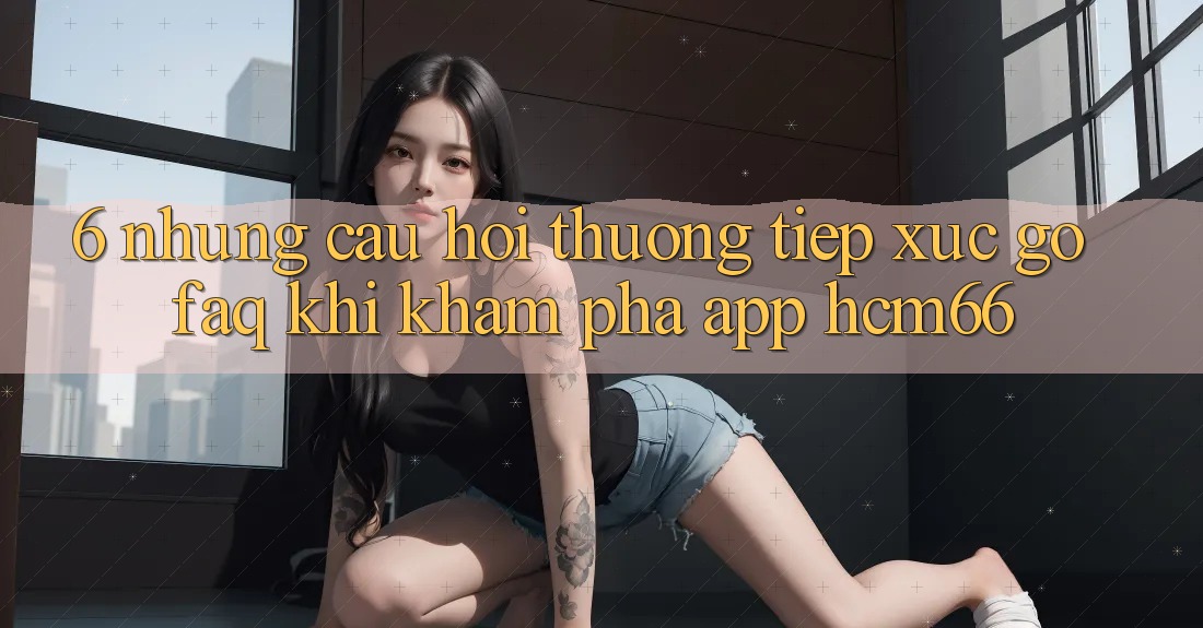 6. Những câu hỏi thường tiếp xúc gỡ (FAQ) khi khám phá App hcm66 6. Những câu hỏi thường tiếp xúc gỡ (FAQ) khi khám phá App hcm66