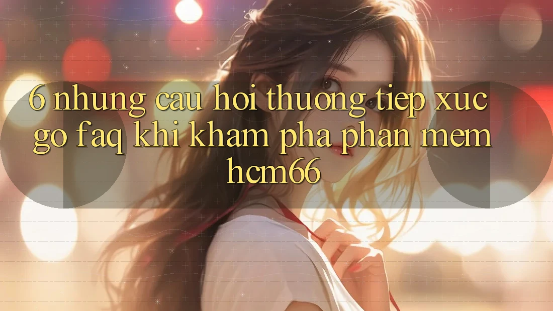 6. Những câu hỏi thường tiếp xúc gỡ (FAQ) khi khám phá Phần mềm hcm66