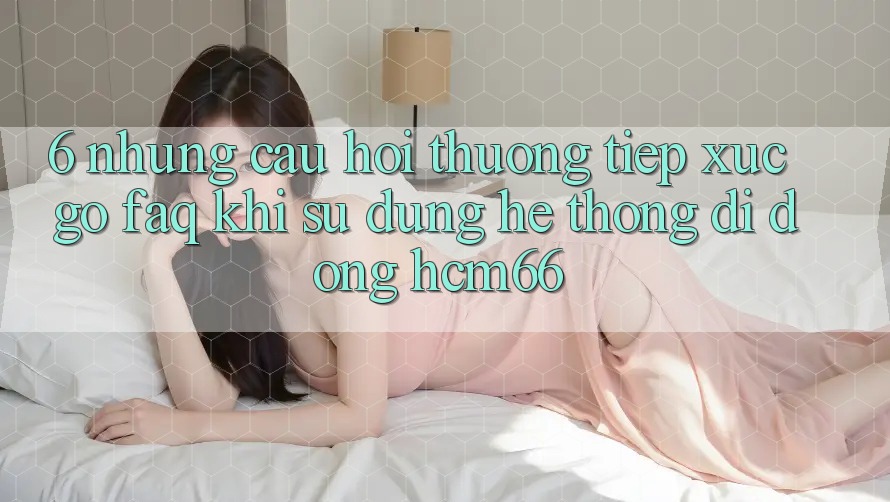 6. Những câu hỏi thường tiếp xúc gỡ (FAQ) khi sử dụng Hệ thống di động hcm66