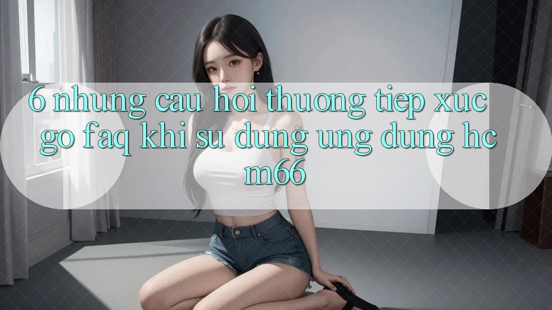 6. Những câu hỏi thường tiếp xúc gỡ (FAQ) khi sử dụng Ứng dụng hcm66 6. Những câu hỏi thường tiếp xúc gỡ (FAQ) khi sử dụng Ứng dụng hcm66