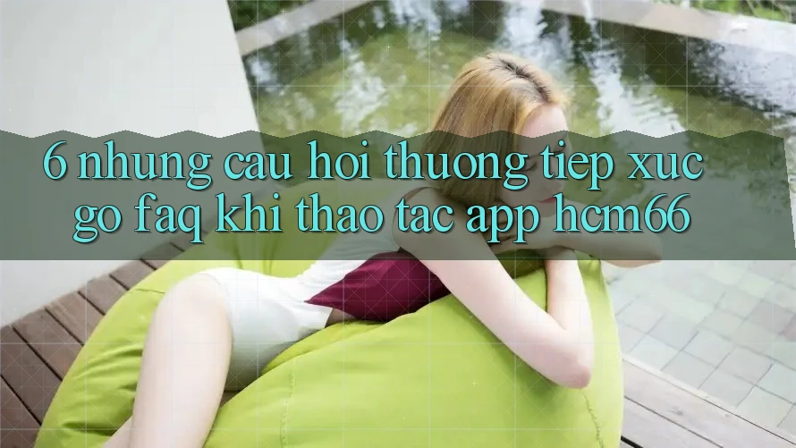 6. Những câu hỏi thường tiếp xúc gỡ (FAQ) khi thao tác App hcm66 6. Những câu hỏi thường tiếp xúc gỡ (FAQ) khi thao tác App hcm66