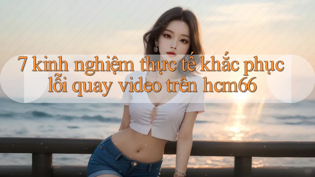 7 kinh nghiệm thực tế khắc phục lỗi quay video trên hcm66 7 kinh nghiệm thực tế khắc phục lỗi quay video trên hcm66