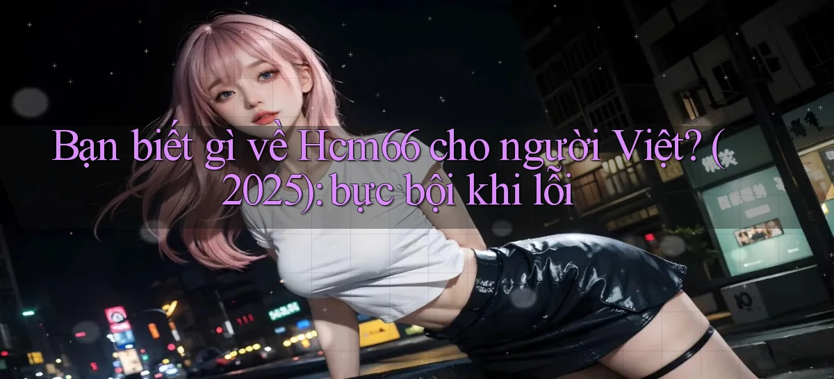Bạn biết gì về Hcm66 cho người Việt (2025) bực bội khi lỗi
