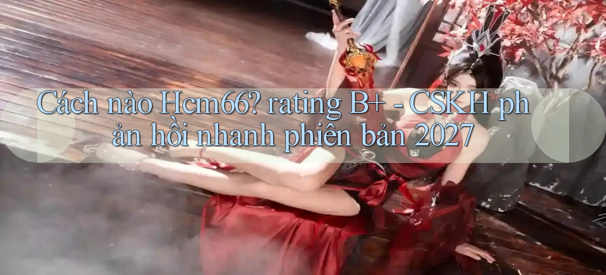 Cách nào Hcm66 rating B    CSKH phản hồi nhanh phiên bản 2027