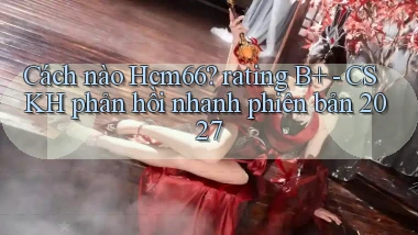Cách nào Hcm66 rating B    CSKH phản hồi nhanh phiên bản 2027