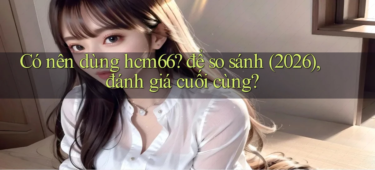 Có nên dùng hcm66 để so sánh (2026), đánh giá cuối cùng