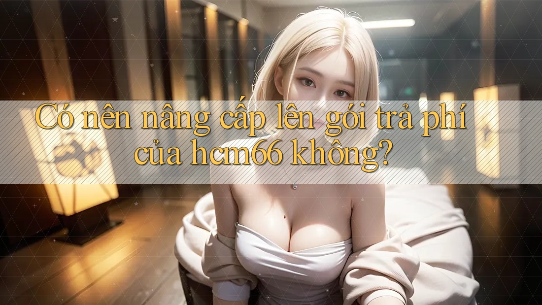 Có nên nâng cấp lên gói trả phí của hcm66 không? Có nên nâng cấp lên gói trả phí của hcm66 không?