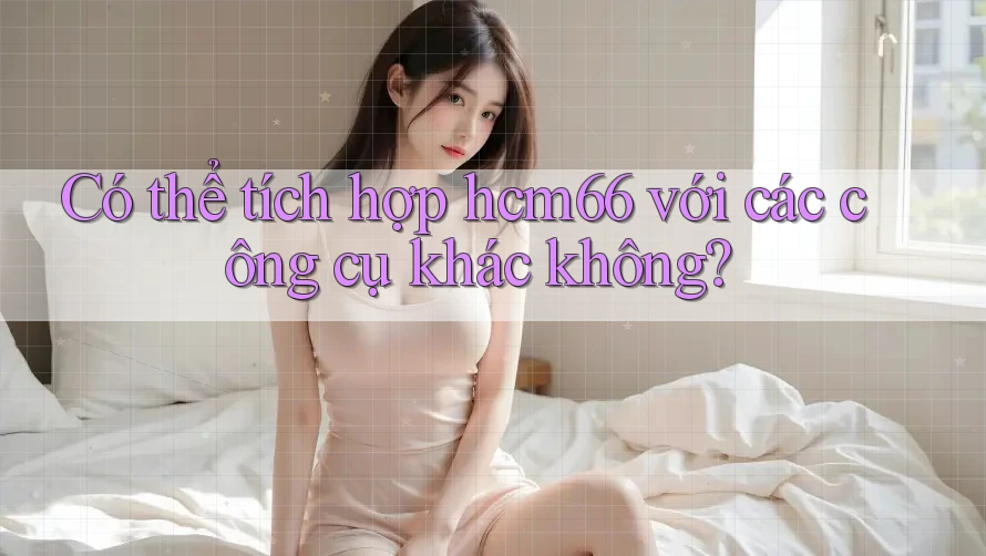 Có thể tích hợp hcm66 với các công cụ khác không? Có thể tích hợp hcm66 với các công cụ khác không?