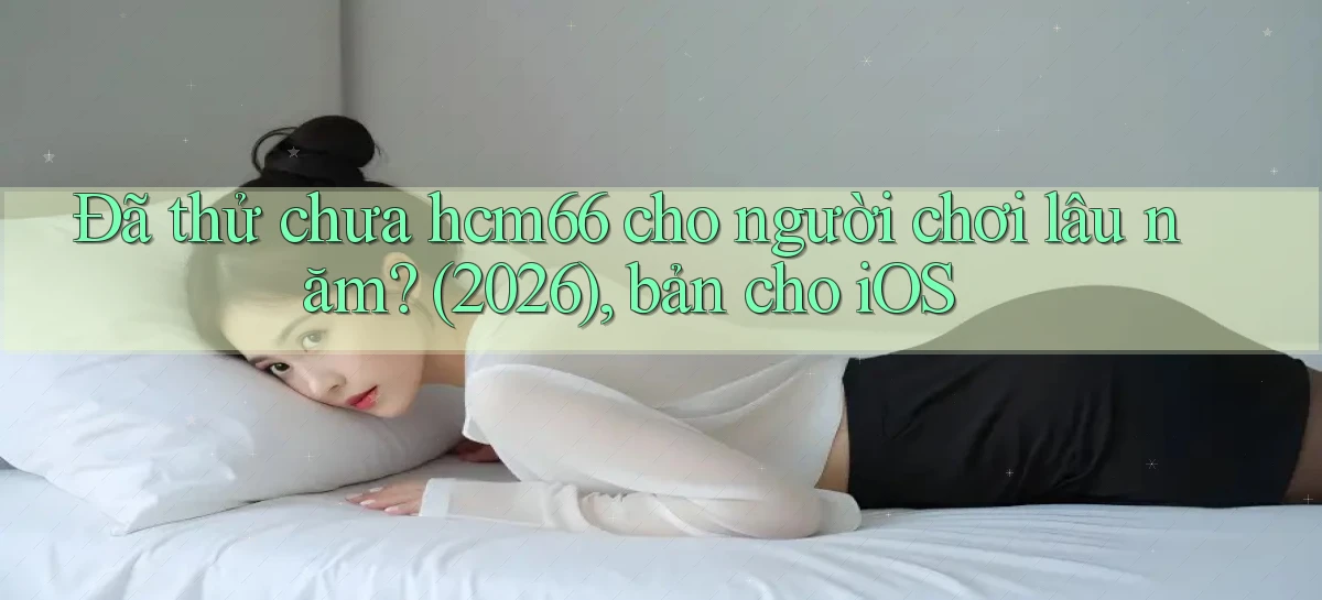 Đã thử chưa hcm66 cho người chơi lâu năm (2026), bản cho iOS