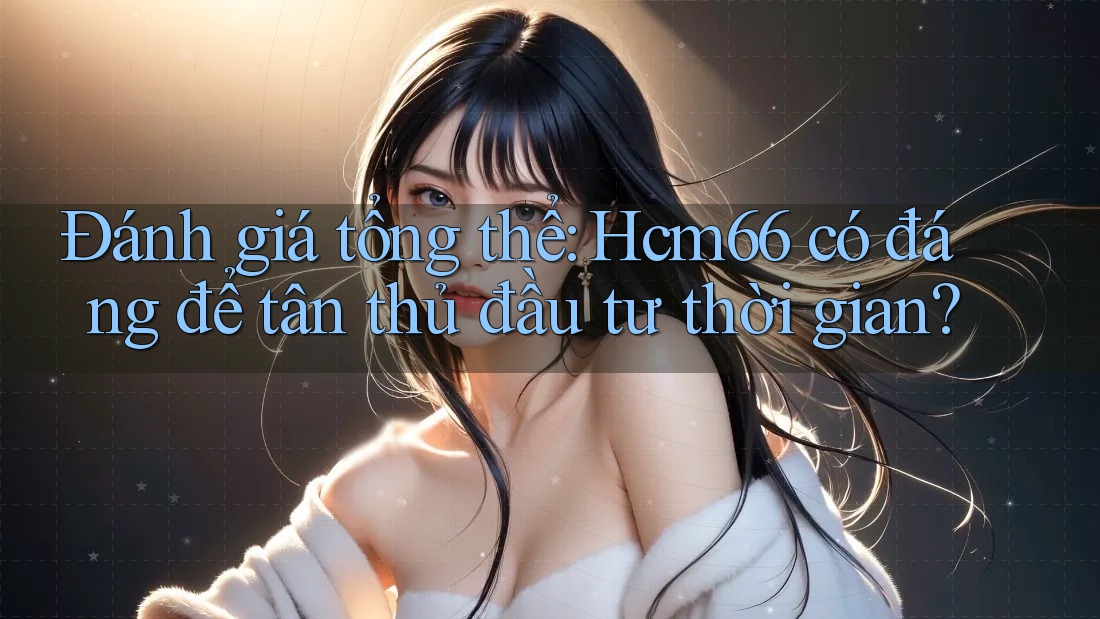 Đánh giá tổng thể: Hcm66 có đáng để tân thủ đầu tư thời gian?