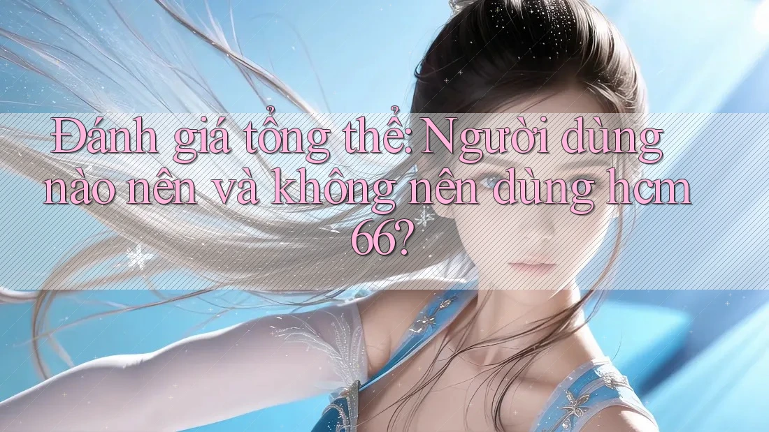 Đánh giá tổng thể: Người dùng nào nên và không nên dùng hcm66?
