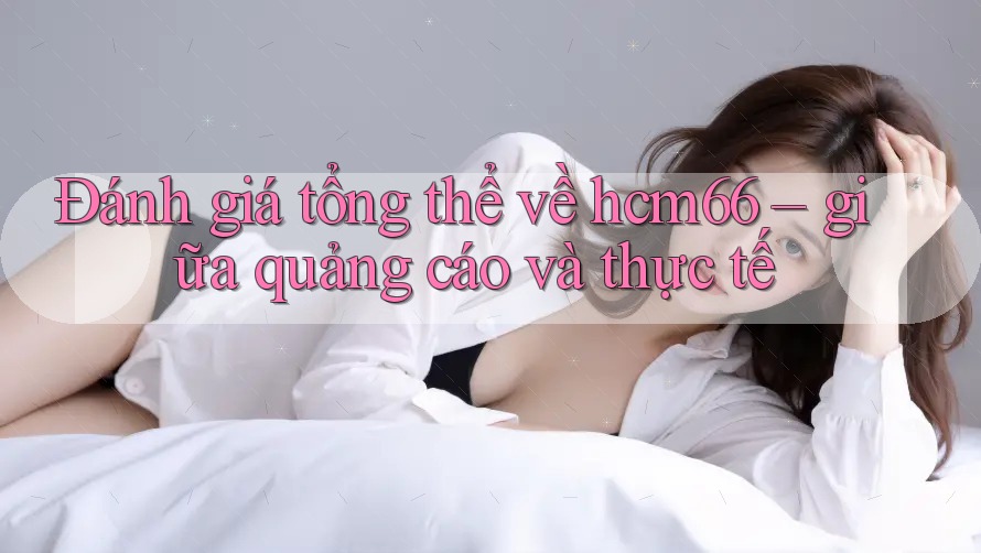 Đánh giá tổng thể về hcm66 – giữa quảng cáo và thực tế Đánh giá tổng thể về hcm66 – giữa quảng cáo và thực tế
