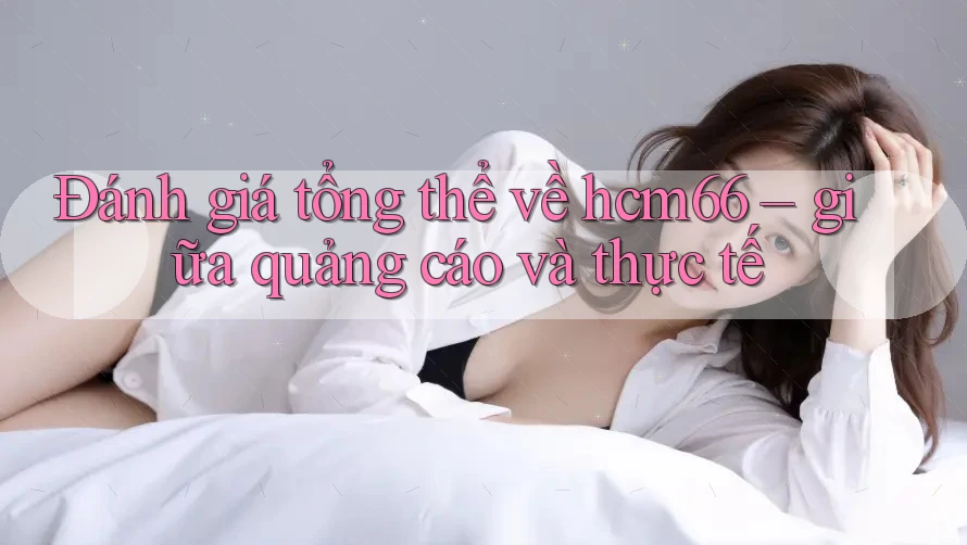 Đánh giá tổng thể về hcm66 – giữa quảng cáo và thực tế Đánh giá tổng thể về hcm66 – giữa quảng cáo và thực tế