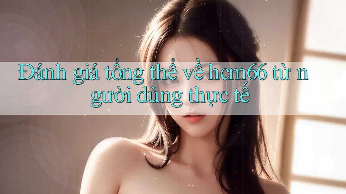 Đánh giá tổng thể về hcm66 từ người dùng thực tế Đánh giá tổng thể về hcm66 từ người dùng thực tế
