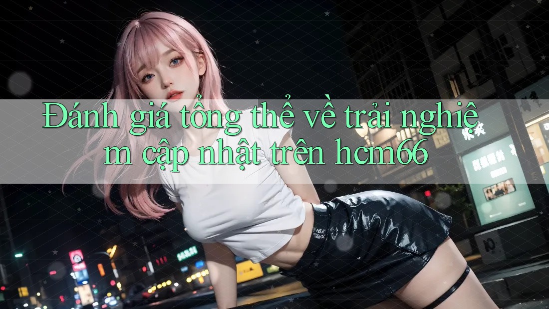 Đánh giá tổng thể về trải nghiệm cập nhật trên hcm66