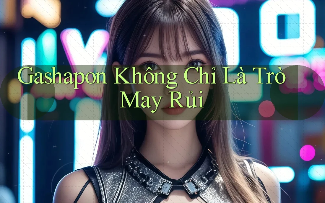 Gashapon Không Chỉ Là Trò May Rủi Gashapon Không Chỉ Là Trò May Rủi