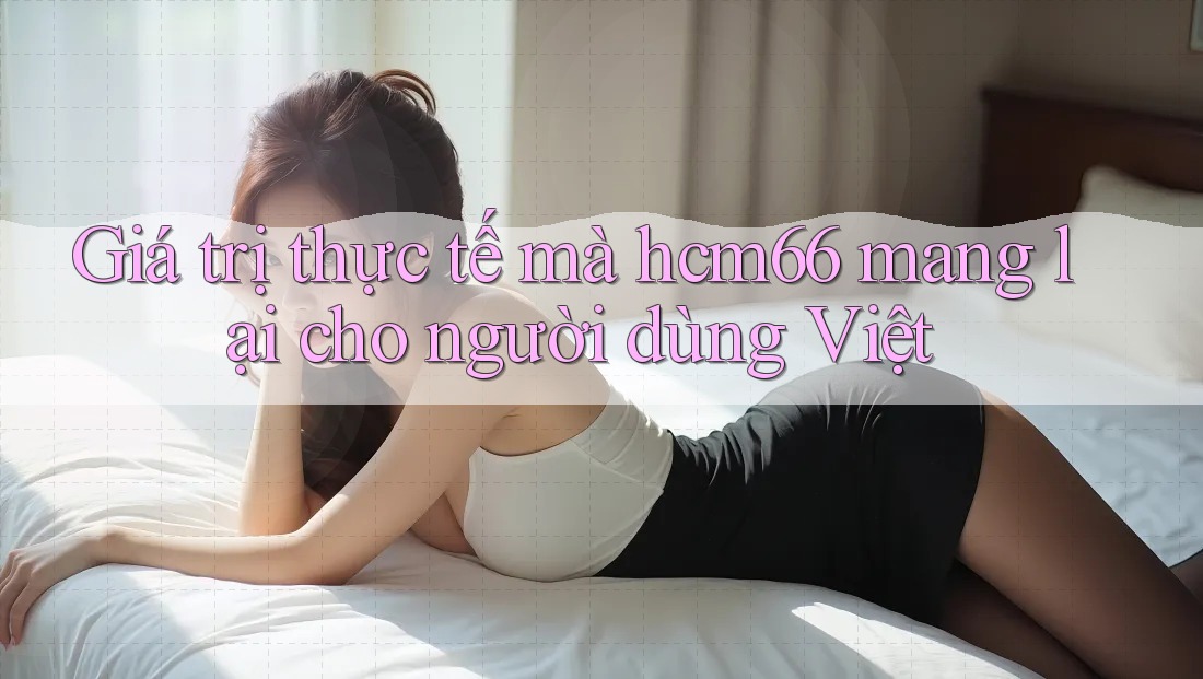 Giá trị thực tế mà hcm66 mang lại cho người dùng Việt