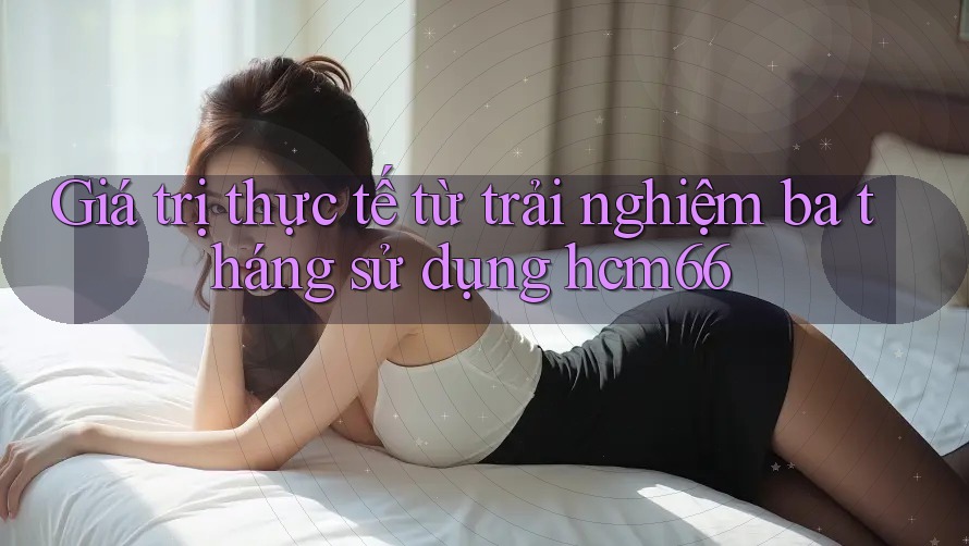 Giá trị thực tế từ trải nghiệm ba tháng sử dụng hcm66 Giá trị thực tế từ trải nghiệm ba tháng sử dụng hcm66