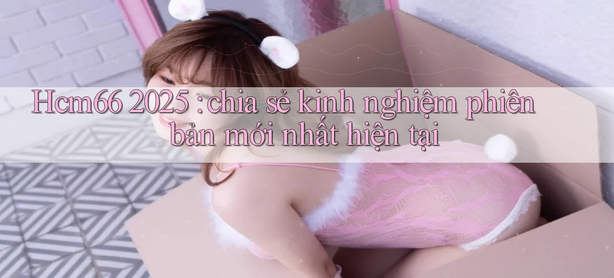 Hcm66 2025 chia sẻ kinh nghiệm phiên bản mới nhất hiện tại