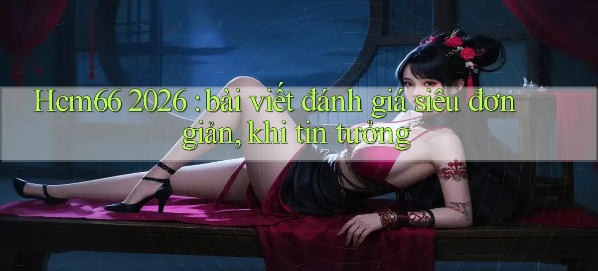 Hcm66 2026 bài viết đánh giá siêu đơn giản, khi tin tưởng