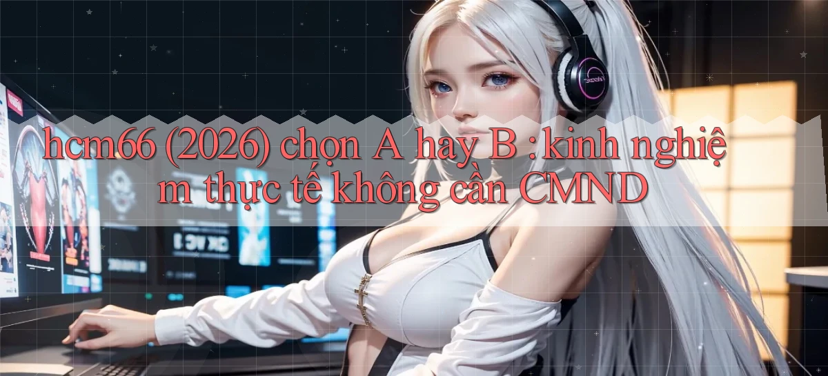 hcm66 (2026) chọn A hay B kinh nghiệm thực tế không cần CMND