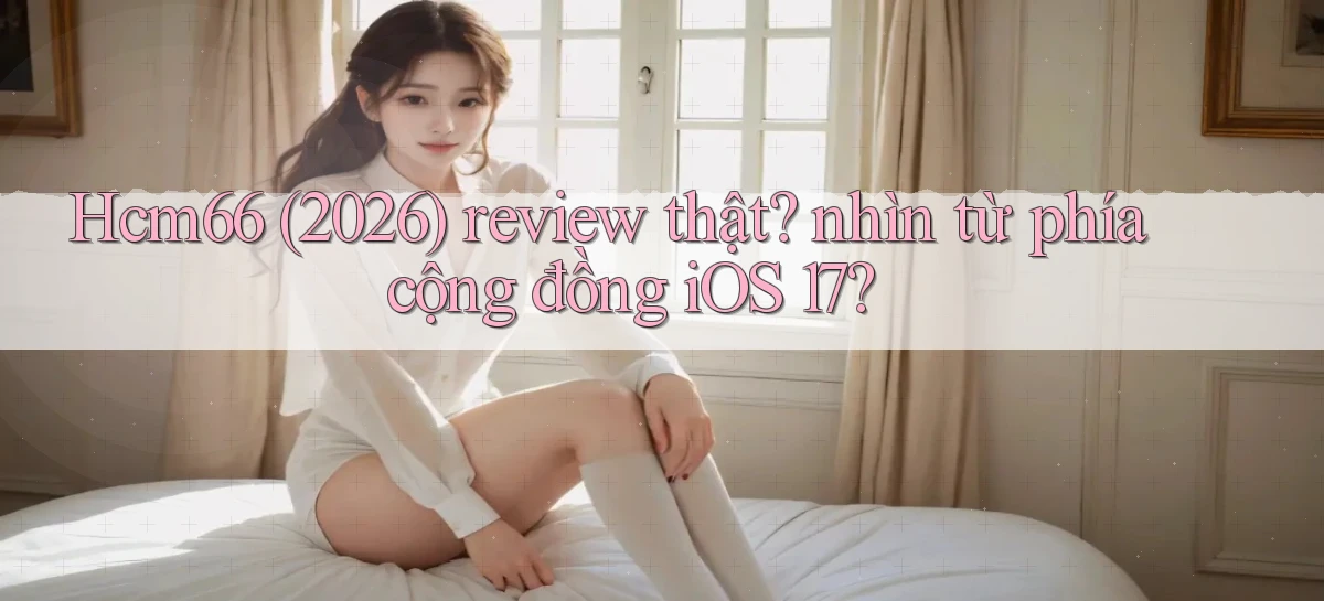 Hcm66 (2026) review thật nhìn từ phía cộng đồng iOS 17
