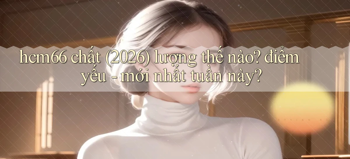 hcm66 chất (2026) lượng thế nào điểm yếu   mới nhất tuần này