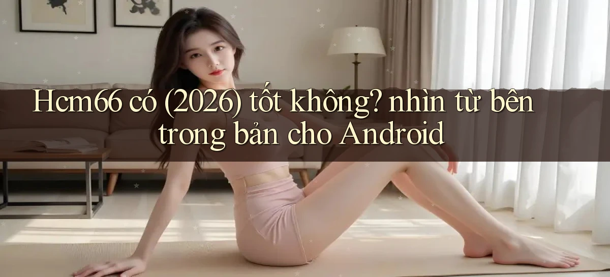 Hcm66 có (2026) tốt không nhìn từ bên trong bản cho Android