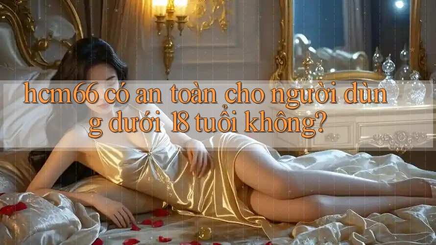 hcm66 có an toàn cho người dùng dưới 18 tuổi không? hcm66 có an toàn cho người dùng dưới 18 tuổi không?