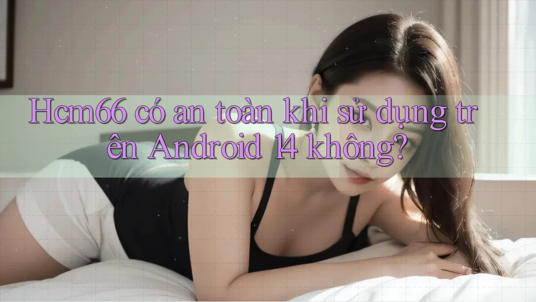 Hcm66 có an toàn khi sử dụng trên Android 14 không? Hcm66 có an toàn khi sử dụng trên Android 14 không?