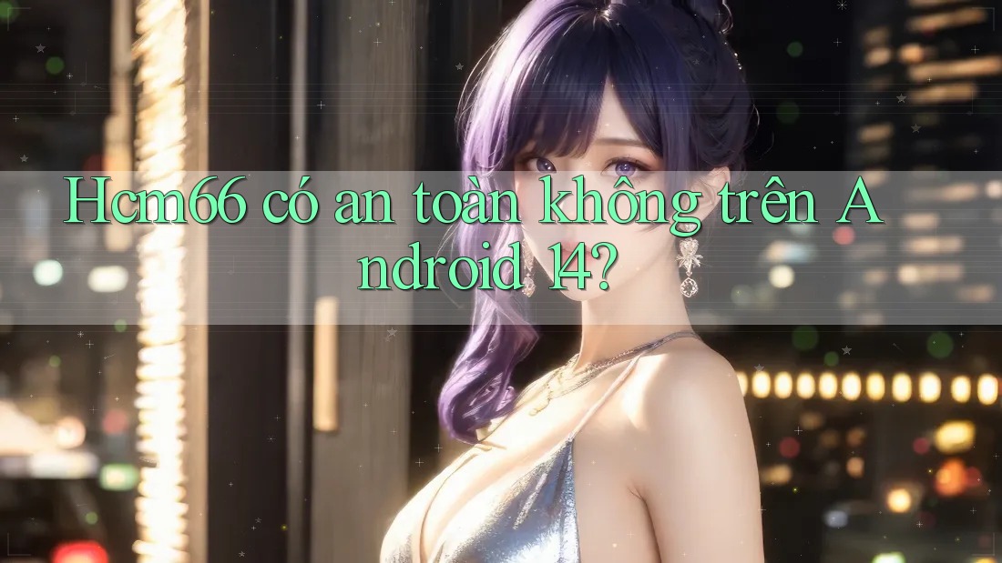 Hcm66 có an toàn không trên Android 14?
