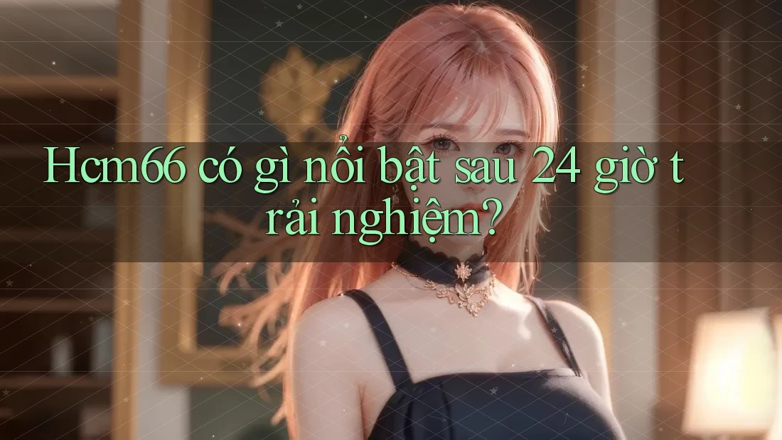 Hcm66 có gì nổi bật sau 24 giờ trải nghiệm? Hcm66 có gì nổi bật sau 24 giờ trải nghiệm?