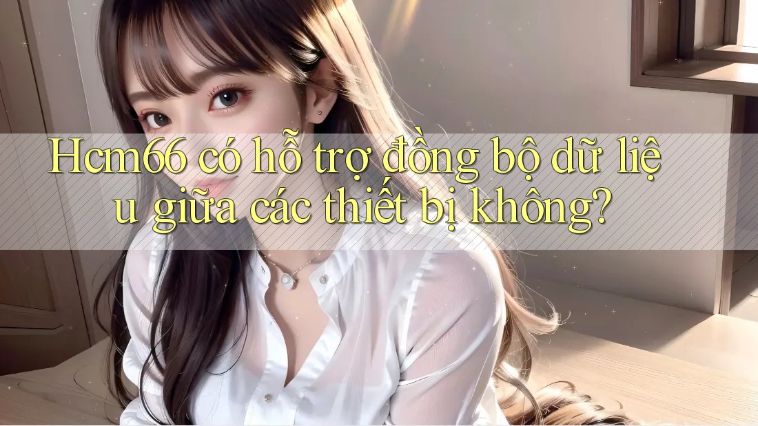Hcm66 có hỗ trợ đồng bộ dữ liệu giữa các thiết bị không?