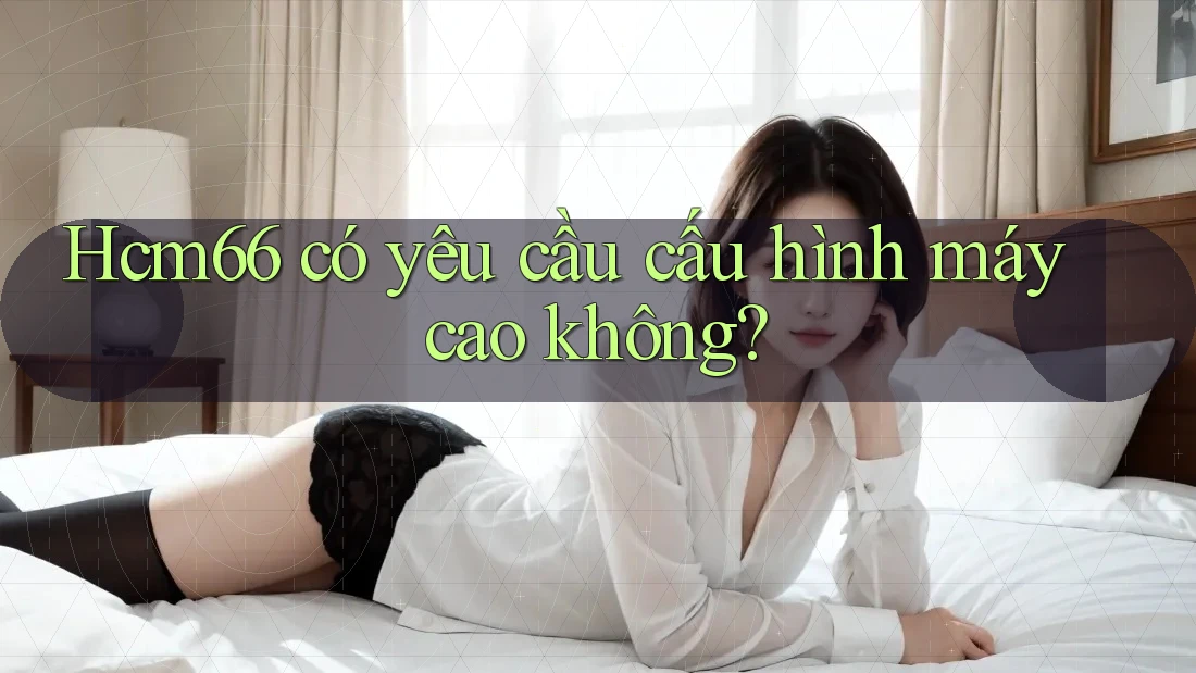 hcm66 có yêu cầu cấu hình máy cao không? hcm66 có yêu cầu cấu hình máy cao không?