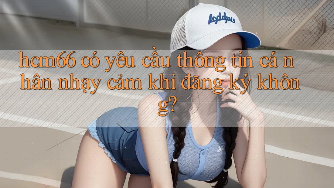 hcm66 có yêu cầu thông tin cá nhân nhạy cảm khi đăng ký không?