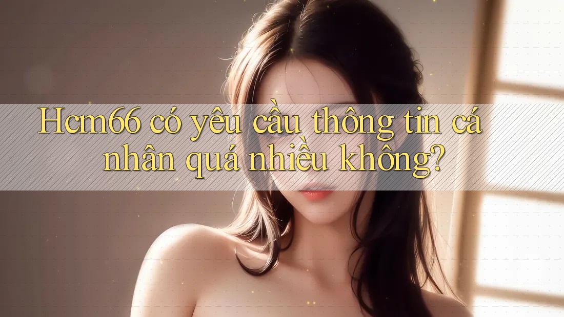 Hcm66 có yêu cầu thông tin cá nhân quá nhiều không? Hcm66 có yêu cầu thông tin cá nhân quá nhiều không?