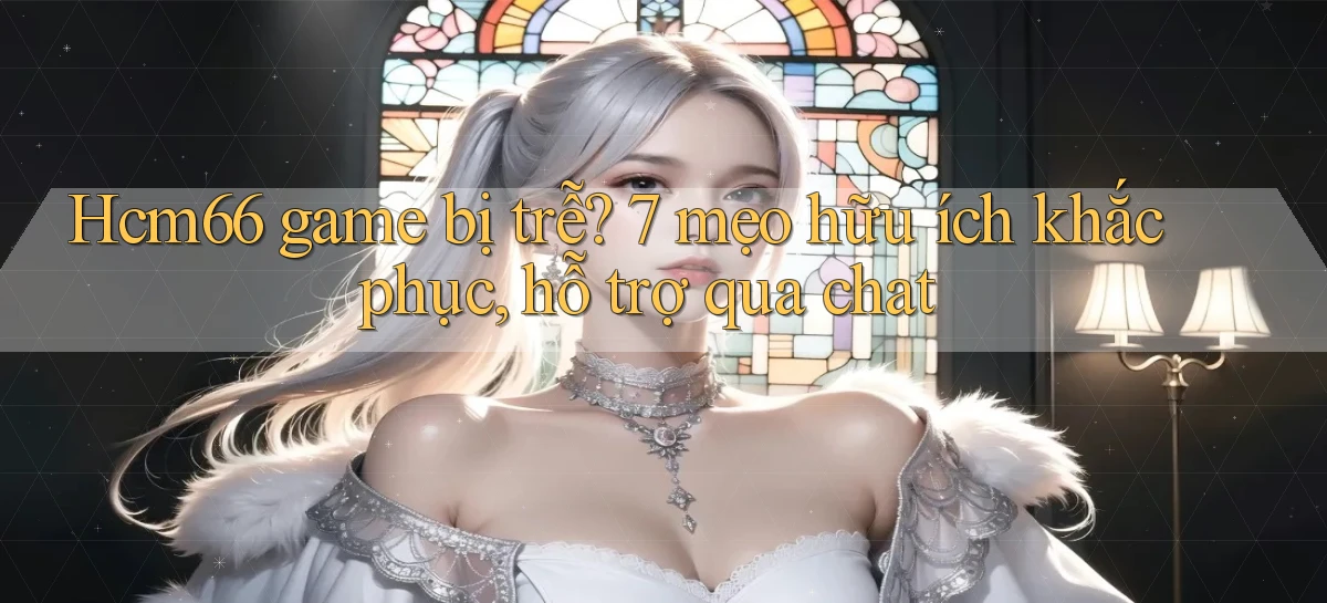 Hcm66 game bị trễ 7 mẹo hữu ích khắc phục, hỗ trợ qua chat