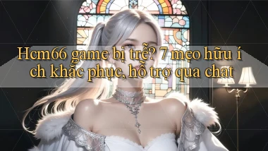Hcm66 game bị trễ 7 mẹo hữu ích khắc phục, hỗ trợ qua chat